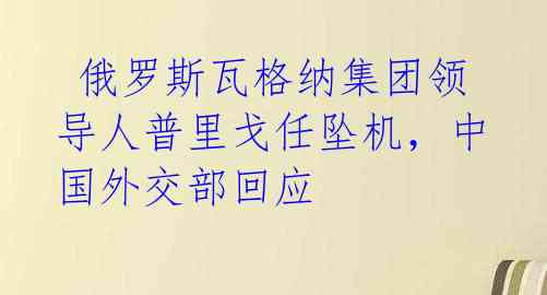  俄罗斯瓦格纳集团领导人普里戈任坠机，中国外交部回应 