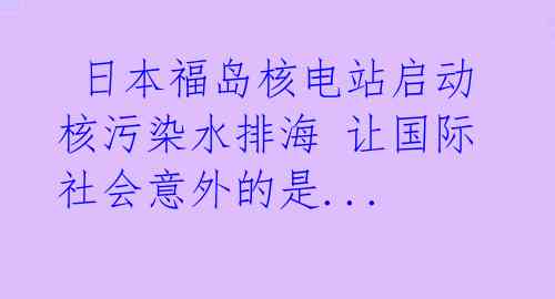  日本福岛核电站启动核污染水排海 让国际社会意外的是... 