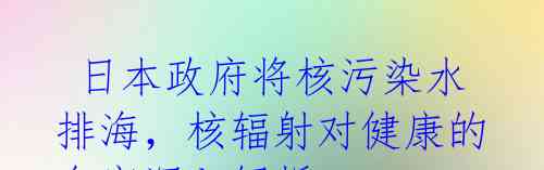  日本政府将核污染水排海，核辐射对健康的危害深入解析 