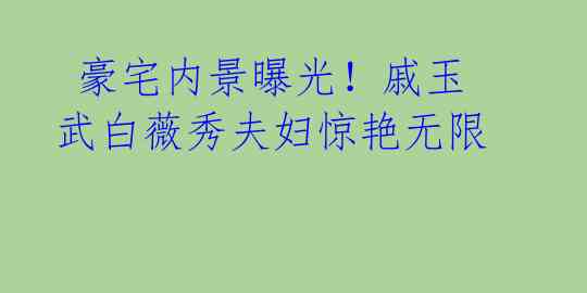 豪宅内景曝光!戚玉武白薇秀夫妇惊艳无限