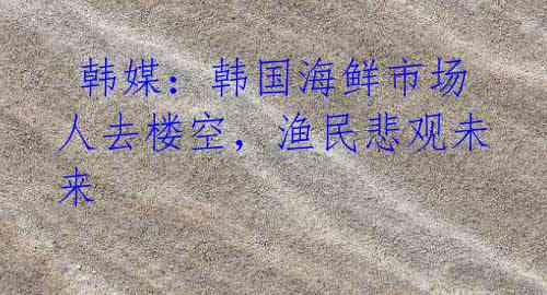 韩媒:韩国海鲜市场人去楼空,渔民悲观未来