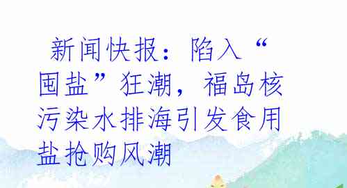  新闻快报：陷入“囤盐”狂潮，福岛核污染水排海引发食用盐抢购风潮 