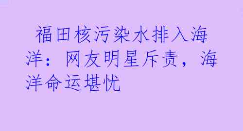  福田核污染水排入海洋：网友明星斥责，海洋命运堪忧 