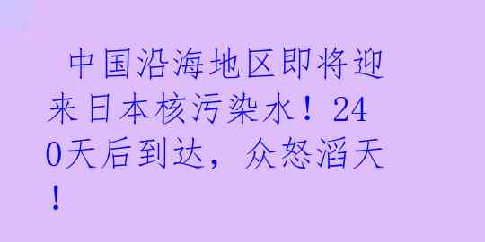  中国沿海地区即将迎来日本核污染水！240天后到达，众怒滔天！ 