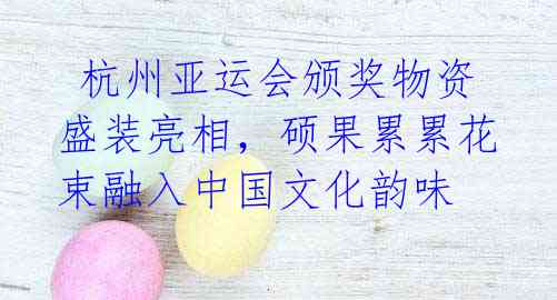 杭州亚运会颁奖物资盛装亮相,硕果累累花束融入中国文化韵味