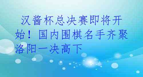汉酱杯总决赛即将开始!国内围棋名手齐聚洛阳一决高下