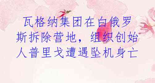 瓦格纳集团在白俄罗斯拆除营地,组织创始人普里戈遭遇坠机身亡