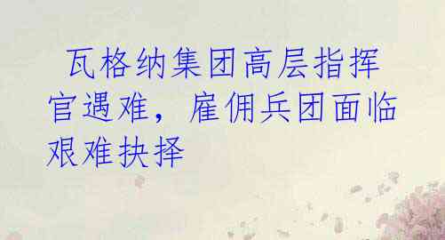 瓦格纳集团高层指挥官遇难,雇佣兵团面临艰难抉择