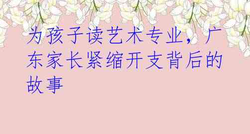 为孩子读艺术专业,广东家长紧缩开支背后的故事