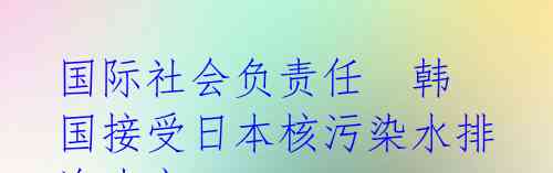 国际社会负责任 韩国接受日本核污染水排海决定