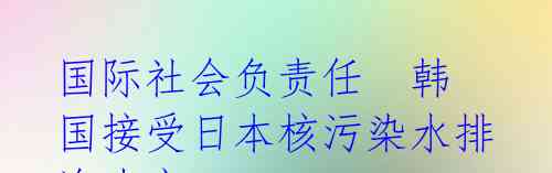 国际社会负责任  韩国接受日本核污染水排海决定 