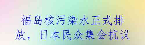 福岛核污染水正式排放,日本民众集会抗议