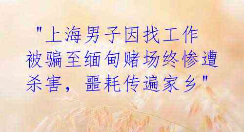 "上海男子因找工作被骗至缅甸赌场终惨遭杀害,噩耗传遍家乡"