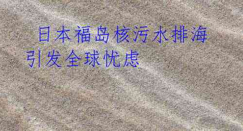 日本福岛核污水排海引发全球忧虑