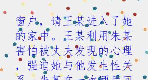 窗户,请王某进入了她的家中。王某利用朱某害怕被丈夫发现的心理,强迫她与他发生性关系。朱某在一次酒后回家的时候,告诉了事情