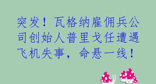 突发！瓦格纳雇佣兵公司创始人普里戈任遭遇飞机失事，命悬一线！ 