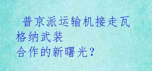 普京派运输机接走瓦格纳武装 合作的新曙光?