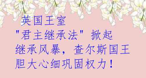 英国王室 "君主继承法" 掀起继承风暴,查尔斯国王胆大心细巩固权力!