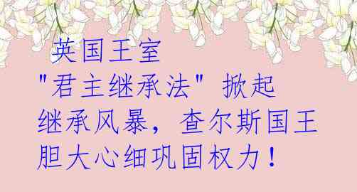  英国王室 "君主继承法" 掀起继承风暴，查尔斯国王胆大心细巩固权力！ 