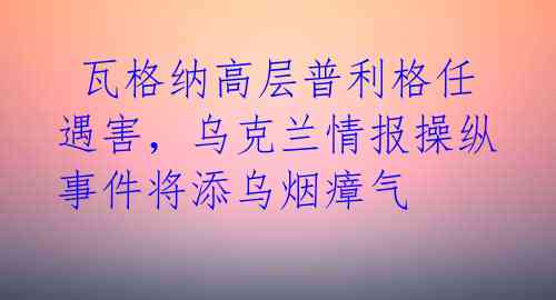 瓦格纳高层普利格任遇害,乌克兰情报操纵事件将添乌烟瘴气