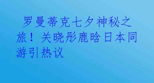 罗曼蒂克七夕神秘之旅!关晓彤鹿晗日本同游引热议