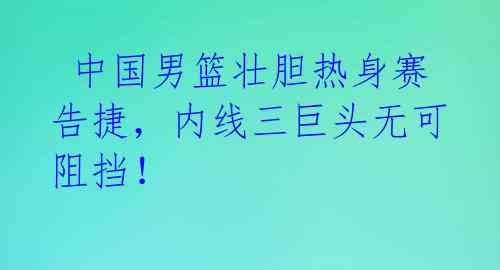  中国男篮壮胆热身赛告捷，内线三巨头无可阻挡！ 