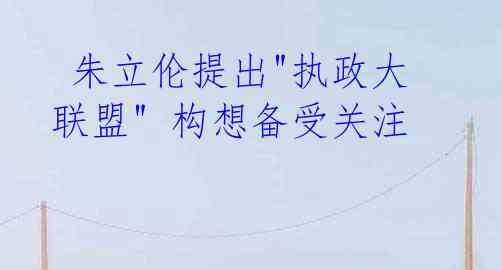 朱立伦提出"执政大联盟" 构想备受关注