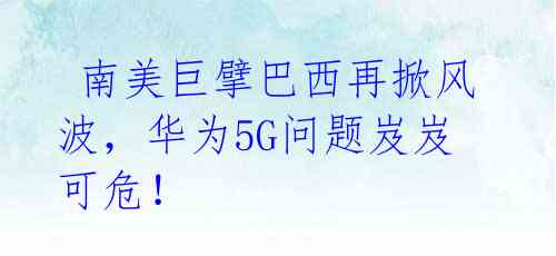  南美巨擘巴西再掀风波，华为5G问题岌岌可危！ 