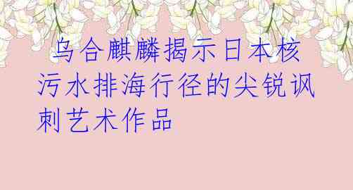 乌合麒麟揭示日本核污水排海行径的尖锐讽刺艺术作品