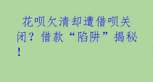  花呗欠清却遭借呗关闭？借款“陷阱”揭秘！ 