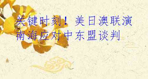 关键时刻!美日澳联演南海应对中东盟谈判