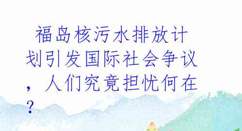  福岛核污水排放计划引发国际社会争议，人们究竟担忧何在？ 