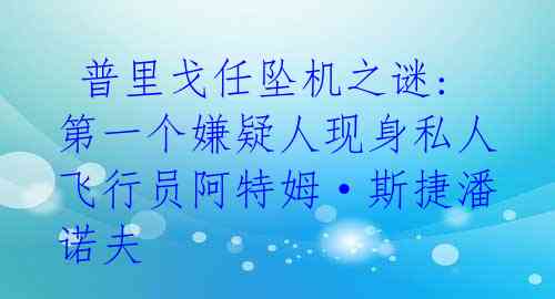  普里戈任坠机之谜:第一个嫌疑人现身私人飞行员阿特姆·斯捷潘诺夫 