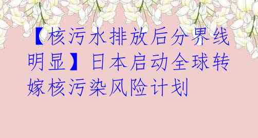 【核污水排放后分界线明显】日本启动全球转嫁核污染风险计划
