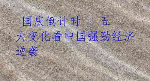 国庆倒计时 | 五大变化看中国强劲经济逆袭