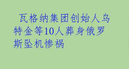 瓦格纳集团创始人乌特金等10人葬身俄罗斯坠机惨祸
