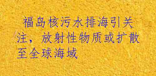 福岛核污水排海引关注,放射性物质或扩散至全球海域