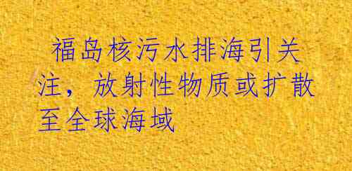  福岛核污水排海引关注，放射性物质或扩散至全球海域 