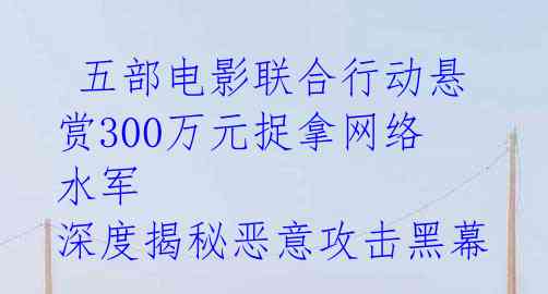 五部电影联合行动悬赏300万元捉拿网络水军 深度揭秘恶意攻击黑幕