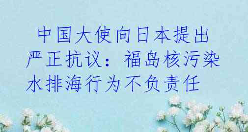  中国大使向日本提出严正抗议：福岛核污染水排海行为不负责任 