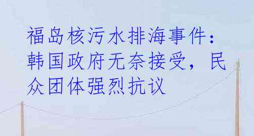 福岛核污水排海事件:韩国政府无奈接受,民众团体强烈抗议