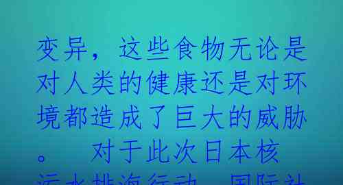 变异,这些食物无论是对人类的健康还是对环境都造成了巨大的威胁。
对于此次日本核污水排海行动,国际社会的担忧与不满可谓是