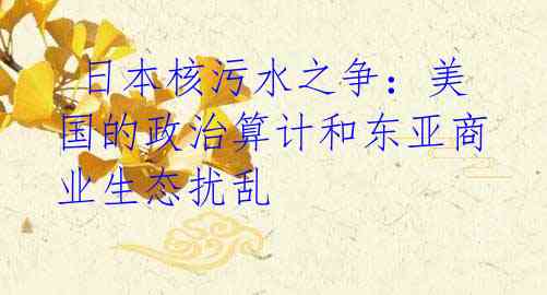 日本核污水之争:美国的政治算计和东亚商业生态扰乱