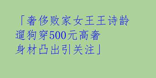「奢侈败家女王王诗龄遛狗穿500元高奢 身材凸出引关注」