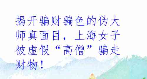 揭开骗财骗色的伪大师真面目,上海女子被虚假“高僧”骗走财物!