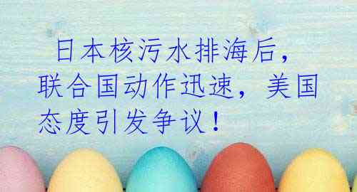日本核污水排海后,联合国动作迅速,美国态度引发争议!