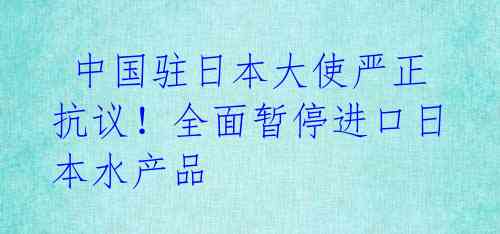 中国驻日本大使严正抗议!全面暂停进口日本水产品