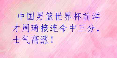  中国男篮世界杯前洋才周琦接连命中三分，士气高涨！ 