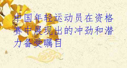 中国年轻运动员在资格赛中展现出的冲劲和潜力备受瞩目