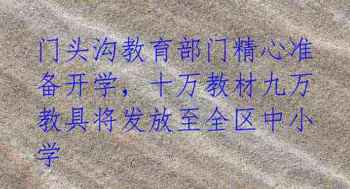 门头沟教育部门精心准备开学,十万教材九万教具将发放至全区中小学